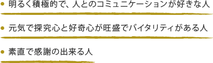 ・明るく積極的で、人とのコミュニケーションが好きな人・元気で探究心と好奇心が旺盛でバイタリティがある人・素直で感謝の出来る人