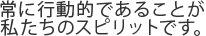 常に行動的であることが私たちのスピリットです。