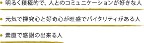 ・明るく積極的で、人とのコミュニケーションが好きな人・元気で探究心と好奇心が旺盛でバイタリティがある人・素直で感謝の出来る人